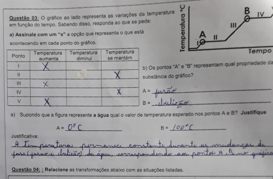 gráfico ao lado representa as variações da temperatur
em função do tempo. Sabendo disso, responda ao que se pede:
a) Assinale com um ''x'' a opção que representa o que está
acontecendo em cada ponto do gráfico. 
Tempo
pontos "A" e “B" representam qual propriedade da
ância do gráfico?
_
_
a) Supondo que a figura represente a água qual o valor de temperatura esperado nos pontos A e B? Justifique
A=
_
B= _
Justificativa:
_
_
Questão 04: : Relacione as transformações abaixo com as situações listadas.