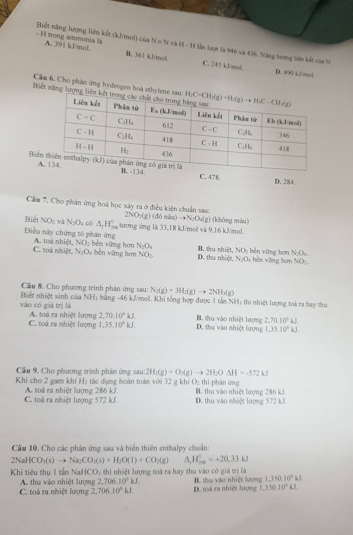 trong ammonia là
Biết năng lượng liên kết (kJ/mol) của Nequiv N và H-H lần lượt là 946 và 436, Năng lượng liên kết của N
A. 391 kJ/mol. B. 361 kJ/mol. C. 245 kJ/mol.
D. 490 kJ/mol.
Câu 6. Cho phản ứng hydrogen hoá ethyle
Biết năng lượng
Biến
A
C. 478. D. 284.
Câu 7. Cho phản ứng hoá học xảy ra ở điều kiện chuẩn sau:
2NO_2(g)(donhat au)to N_2O_4(g g) (không màu)
Biết NO_2 và N_2O_4 có △ _fH_(298)^0 tương ứng là 33,18 kJ/mol và 9,16 kJ/mol.
Điều này chứng tỏ phản ứng
A. toà nhiệt, NO_2 bền vững hơn N_2O_4 B. thu nhiệt, NO_2 bền vững hơn N_2O_4
C. toả nhiệt, N_2O_4 bền vững hơn NO_2. D. thu nhiệt, N_2O 4 bền vững hơn NO_2.
Câu 8. Cho phương trình phản ứng sau: N_2(g)+3H_2(g)to 2NH_3(g)
Biết nhiệt sinh của NH_3 bằng -46 kJ/mol. Khi tổng hợp được 1 tấn NH₃ thì nhiệt lượng toả ra hay thu
vào có giá trị là
A. toả ra nhiệt lượng 2,70.10^6kJ.
B. thu vào nhiệt lượng 2,70.10^6kJ.
C. toả ra nhiệt lượng 1,35.10^6kJ. D. thu vào nhiệt lượng 1,35.10^6kJ.
Câu 9. Cho phương trình phản ứng sau: :2H_2(g)+O_2(g)to 2H_2ODelta H=-572kJ
Khi cho 2 gam khí H_2 tác dụng hoàn toàn với 32 g khí O_2 thì phản ứng
A. toả ra nhiệt lượng 286 kJ. B thu vào nhiệt lượng 286 kJ.
C. toả ra nhiệt lượng 572 kJ. D. thu vào nhiệt lượng 572 kJ.
Câu 10. Cho các phản ứng sau và biến thiên enthalpy chuẩn:
21 NaHCO_3(s)to Na_2CO_3(s)+H_2O(l)+CO_2(g) △ _rH_(298)^0=+20,33kJ
Khi tiêu thụ 1 tấn Na HCO_3 thì nhiệt lượng toá ra hay thu vào có giá trị là
A. thu vào nhiệt lượng 2,706.10^6kJ. B. thu vào nhiệt lượng 1,350.10^6kJ.
C. toả ra nhiệt lượng 2,706.10^6kJ. D. toả ra nhiệt lượng 1,350.10^6kJ.