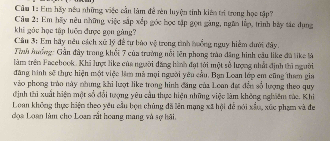 Em hãy nêu những việc cần làm để rèn luyện tính kiên trì trong học tập? 
Câu 2: Em hãy nêu những việc sắp xếp góc học tập gọn gàng, ngăn lắp, trình bày tác dụng 
khi góc học tập luôn được gọn gàng? 
Câu 3: Em hãy nêu cách xử lý đề tự bảo vệ trong tình huống nguy hiểm dưới đây. 
Tình huống: Gần đây trong khối 7 của trường nổi lên phong trào đăng hình câu like đủ like là 
làm trên Facebook. Khi lượt like của người đăng hình đạt tới một số lượng nhất định thì người 
đăng hình sẽ thực hiện một việc làm mà mọi người yêu cầu. Bạn Loan lớp em cũng tham gia 
vào phong trào này nhưng khi lượt like trong hình đăng của Loan đạt đến số lượng theo quy 
định thì xuất hiện một số đổi tượng yêu cầu thực hiện những việc làm không nghiêm túc. Khi 
Loan không thực hiện theo yêu cầu bọn chúng đã lên mạng xã hội để nói xấu, xúc phạm và đe 
dọa Loan làm cho Loan rất hoang mang và sợ hãi.