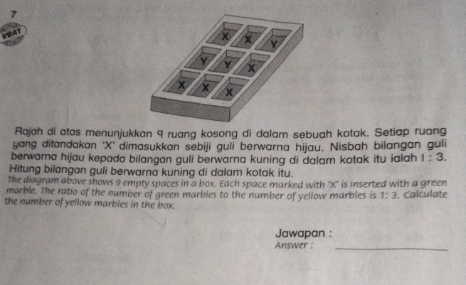 Rajah di atas menunjukkan 9 ruang kosong di dalam sebuah kotak. Setiap ruang 
yang ditandakan ‘ X ’ dimasukkan sebiji guli berwarna hijau. Nisbah bilangan guli 
berwarna hijau kepada bilangan guli berwarna kuning di dalam kotak itu ialah 1:3. 
Hitung bilangan guli berwarna kuning di dalam kotak itu. 
The diagram above shows 9 empty spaces in a box. Each space marked with ‘ X ’ is inserted with a green 
marble. The ratio of the number of green marbles to the number of yellow marbles is 1:3. Calculate 
the number of yellow marbles in the box. 
Jawapan : 
Answer :_