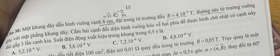 iu 30: Một khung dây dẫn hình vuông cạnh 6 cm, đặt trong từ trường đều B=4.10^(-3)T , đường sức từ trường vuông
gớc với mặt phẳng khung dây. Cầm hai cạnh đổi diện hình vuông kéo về hai phía đề được hình chữ nhật có cạnh này
đải gấp 3 lần cạnh kia. Suất điện động xuất hiện trong khung trong 0,5 s là
B. 3, 6.10^(-6)V. C. 7, 2.10^(-6)V. D. 4, 8.10^(-6)V.
A. 5, 2.10^(-6)V. dẫn tiết diện 100cm^2 , điện trở 0,01 Ω quay đều trong từ trường B=0,05T. Trục quay là một
△ t=0,5s góc alpha =(vector n,vector B) thay đồi từ 60°