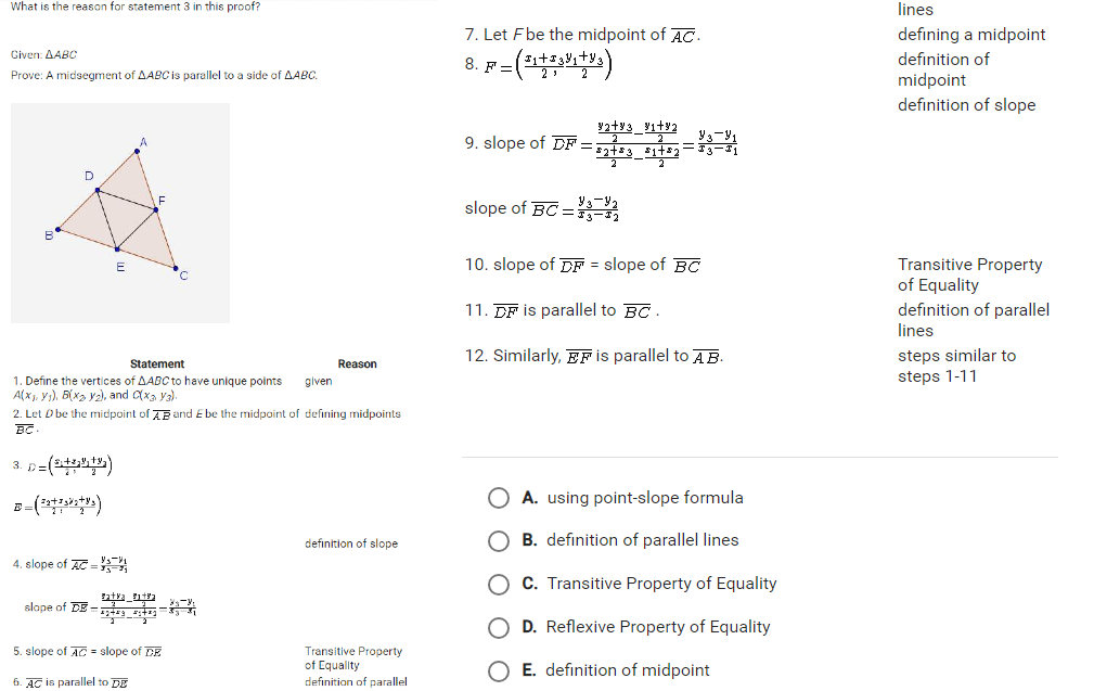 What is the reason for statement 3 in this proof? lines
7. Let Fbe the midpoint of overline AC· defining a midpoint
Given: △ ABC definition of
8. F'=(frac x_1+x_32,frac y_1+y_32)
Prove: A midsegment of △ ABC is parallel to a side of △ ABC. midpoint
definition of slope
9. slope of overline DF=frac frac y_2+y_32-frac y_1+y_22frac z_2+z_32-frac z_1+z_22=frac y_3-y_1x_3-x_1
slope of overline BC=frac y_3-y_2x_3-x_2
10. slope of overline DF= slope of overline BC Transitive Property
of Equality
11. overline DF is parallel to overline BC. definition of parallel
lines
Statement Reason 12. Similarly, overline EF is parallel to overline AB. steps similar to
1. Define the vertices of △ ABCt have unique points given steps 1-11
A(x_1,y_1),B(x_2,y_2), and C(x_3,y_3).
2. Let D be the midpoint o overline AB and £ be the midpoint of defining midpoints
overline BC·
3. D=(frac x_1+x_22,frac y_1+y_22)
E=(frac z_2+z_3)i_2+y_32)
A. using point-slope formula
definition of slope B. definition of parallel lines
4. slope of overline AC=frac y_3-y_1x_3-x_1
C. Transitive Property of Equality
slope of overline DE=frac frac y_2+y_32-frac y_1+y_22frac x_2+x_32-frac x_1+x_22=frac y_3-y_1x_3-x_1
D. Reflexive Property of Equality
5. slope of overline AC= slope of overline DE Transitive Property
of Equality E. definition of midpoint
6 overline AC is parallel to overline DE definition of parallel