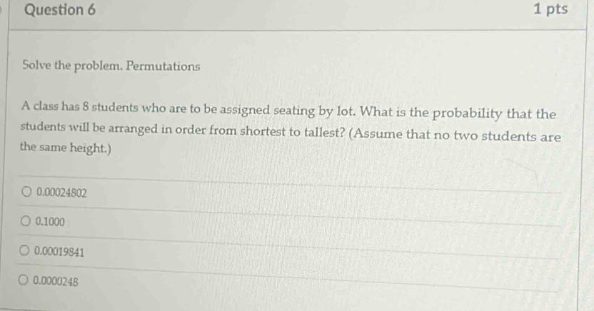 Solve the problem. Permutations
A class has 8 students who are to be assigned seating by lot. What is the probability that the
students will be arranged in order from shortest to tallest? (Assume that no two students are
the same height.)
0.00024802
0.1000
0.00019841
0.0000248