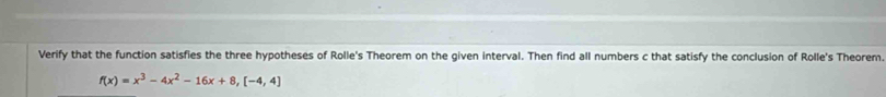 Verify that the function satisfies the three hypotheses of Rolle's Theorem on the given interval. Then find all numbers c that satisfy the conclusion of Rolle's Theorem.
f(x)=x^3-4x^2-16x+8, [-4,4]