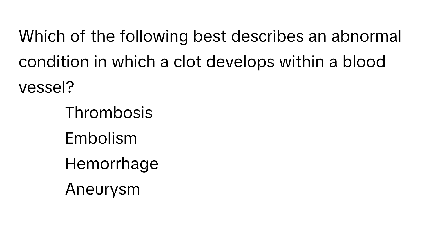 Which of the following best describes an abnormal condition in which a clot develops within a blood vessel?

1) Thrombosis 
2) Embolism 
3) Hemorrhage 
4) Aneurysm