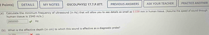 DETAILS MY NOTES OSCOLPHYS2 17.7.P.077. PREVIOUS ANSWERS ASK YOUR TEACHER PRACTICE ANOTHER 
(a) Calculate the minimum frequency of ultrasound (in Hz) that will allow you to see details as small as 0.539 mm in human tissue. (Assume the speed of sound through 
human tissue is 1540 m/s.)
2850000 Hz
(b) What is the effective depth (in cm) to which this sound is effective as a diagnostic probe?
m