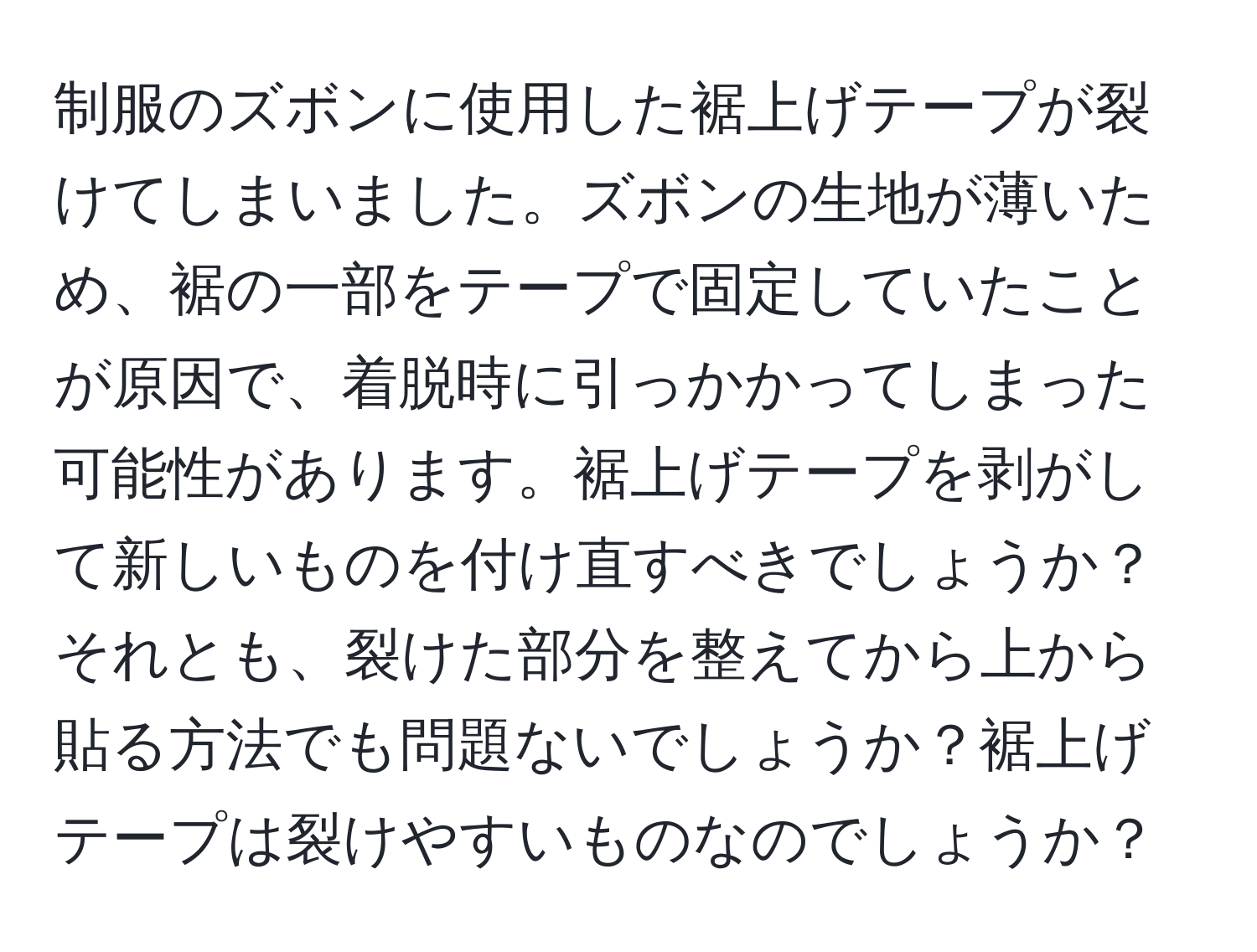 制服のズボンに使用した裾上げテープが裂けてしまいました。ズボンの生地が薄いため、裾の一部をテープで固定していたことが原因で、着脱時に引っかかってしまった可能性があります。裾上げテープを剥がして新しいものを付け直すべきでしょうか？それとも、裂けた部分を整えてから上から貼る方法でも問題ないでしょうか？裾上げテープは裂けやすいものなのでしょうか？