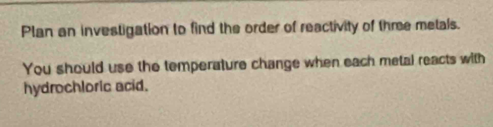 Plan an investigation to find the order of reactivity of thme metals. 
You should use the temperature change when each metal reacts with 
hydrochloric acid.