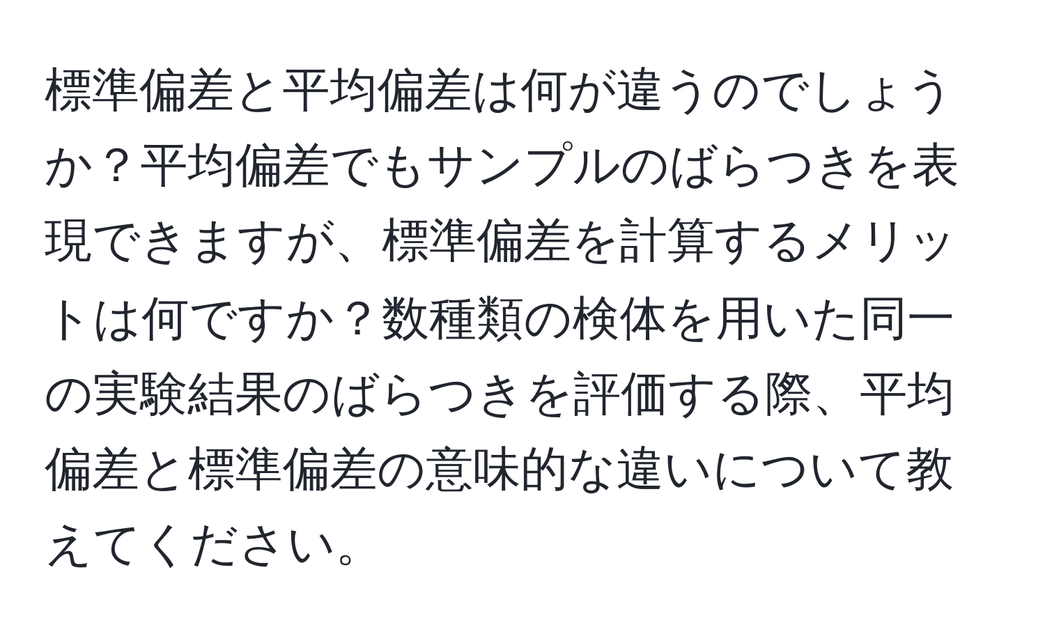 標準偏差と平均偏差は何が違うのでしょうか？平均偏差でもサンプルのばらつきを表現できますが、標準偏差を計算するメリットは何ですか？数種類の検体を用いた同一の実験結果のばらつきを評価する際、平均偏差と標準偏差の意味的な違いについて教えてください。