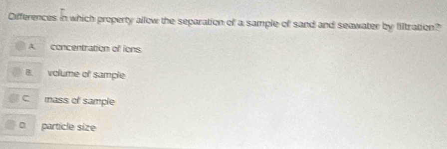 Differences in which property allow the separation of a sample of sand and seawater by filtration?
A concentration of ions
B. volume of sample
C mass of sample
particle size