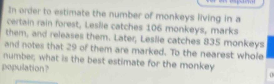 In order to estimate the number of monkeys living in a 
certain rain forest, Leslie catches 106 monkeys, marks 
them, and releases them. Later, Leslie catches 835 monkeys 
and notes that 29 of them are marked. To the nearest whole 
number; what is the best estimate for the monkey 
population? 
0