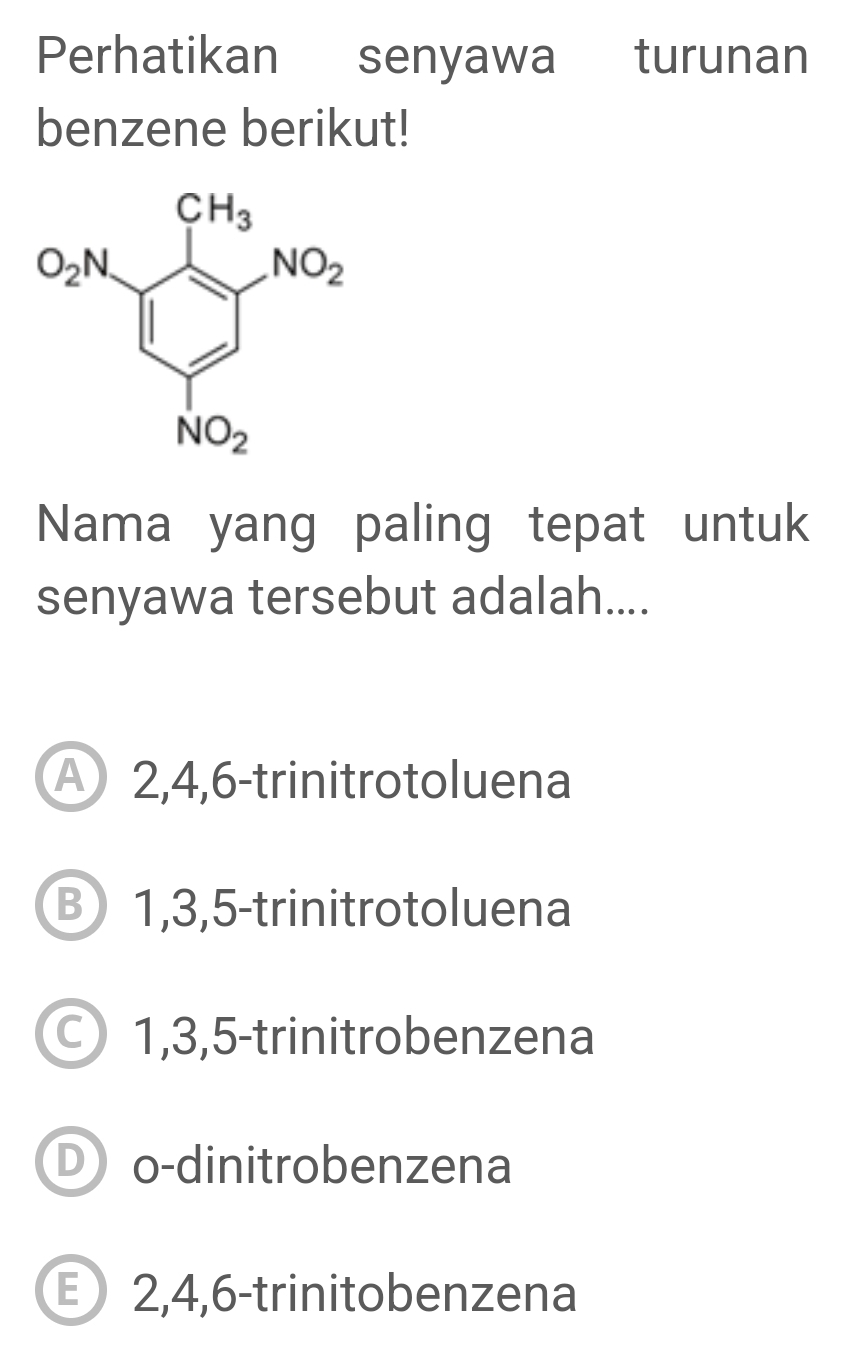 Perhatikan senyawa turunan
benzene berikut!
Nama yang paling tepat untuk
senyawa tersebut adalah....
A 2,4,6-trinitrotoluena
B 1,3,5-trinitrotoluena
1,3,5-trinitrobenzena
D o-dinitrobenzena
2,4,6-trinitobenzena