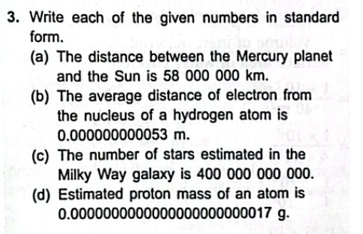 Write each of the given numbers in standard 
form. 
(a) The distance between the Mercury planet 
and the Sun is 58 000 000 km. 
(b) The average distance of electron from 
the nucleus of a hydrogen atom is
0.000000000053 m. 
(c) The number of stars estimated in the 
Milky Way galaxy is 400 000 000 000. 
(d) Estimated proton mass of an atom is
0.0000000000000000000000017 g.