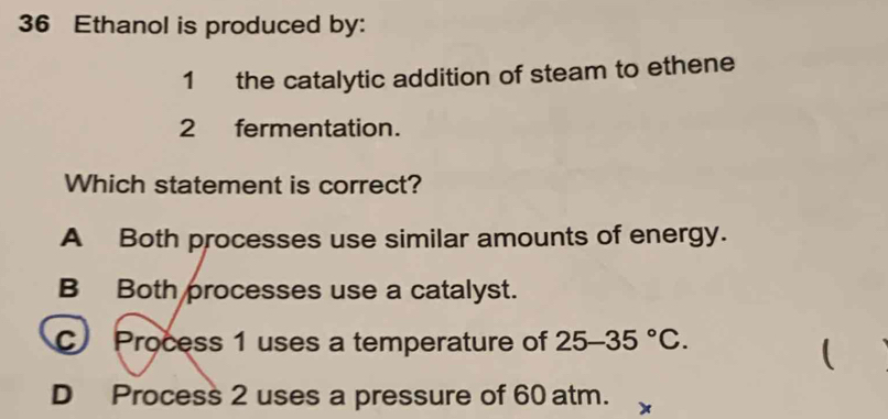 Ethanol is produced by:
1 the catalytic addition of steam to ethene
2 fermentation.
Which statement is correct?
A Both processes use similar amounts of energy.
B Both processes use a catalyst.
C Process 1 uses a temperature of 25-35°C. 

D Process 2 uses a pressure of 60 atm. x