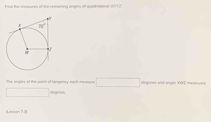 Find the measures of the remaining angles of quadrilateral WXYZ.
The angles at the point of tangency each measure □ degrees and angle XWZ measures
□  x_1+x_2= □ /□   degrees.
(Lesson 7-3)