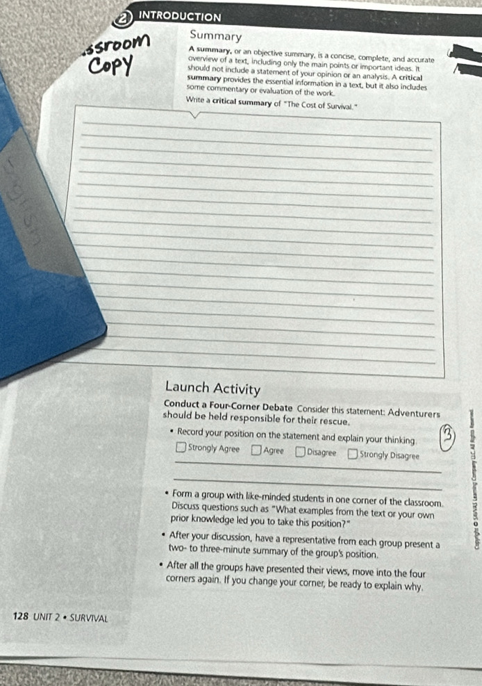 INTRODUCTION
Summary
ssroom A summary, or an objective summary, is a concise, complete, and accurate
overview of a text, including only the main points or important ideas. It
should not include a statement of your opinion or an analysis. A critical
Copy summary provides the essential information in a text, but it also includes
some commentary or evaluation of the work.
Write a critical summary of "The Cost of Survival."
_
_
_
_
_
_
_
_
_
_
_
_
_
_
_
_
_
_
_
_
_
Launch Activity
Conduct a Four-Corner Debate Consider this statement: Adventurers
should be held responsible for their rescue.
Record your position on the statement and explain your thinking 3
_* Strongly Agree Agree Disagree * Strongly Disagree 3
Form a group with like-minded students in one corner of the classroom.
Discuss questions such as “What examples from the text or your own
prior knowledge led you to take this position?"
After your discussion, have a representative from each group present a
two- to three-minute summary of the group's position.
After all the groups have presented their views, move into the four
corners again. If you change your corner, be ready to explain why.
128 UNIT 2 • SURVIVAL