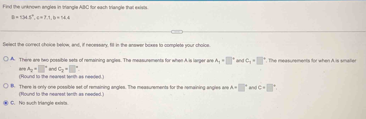 Find the unknown angles in triangle ABC for each triangle that exists.
B=134.5°, c=7.1, b=14.4
Select the correct choice below, and, if necessary, fill in the answer boxes to complete your choice.
A. There are two possible sets of remaining angles. The measurements for when A is larger are A_1=□° and C_1=□°. The measurements for when A is smaller
are A_2=□° and C_2=□°. 
(Round to the nearest tenth as needed.)
B. There is only one possible set of remaining angles. The measurements for the remaining angles are A=□° and C=□°. 
(Round to the nearest tenth as needed.)
C. No such triangle exists.