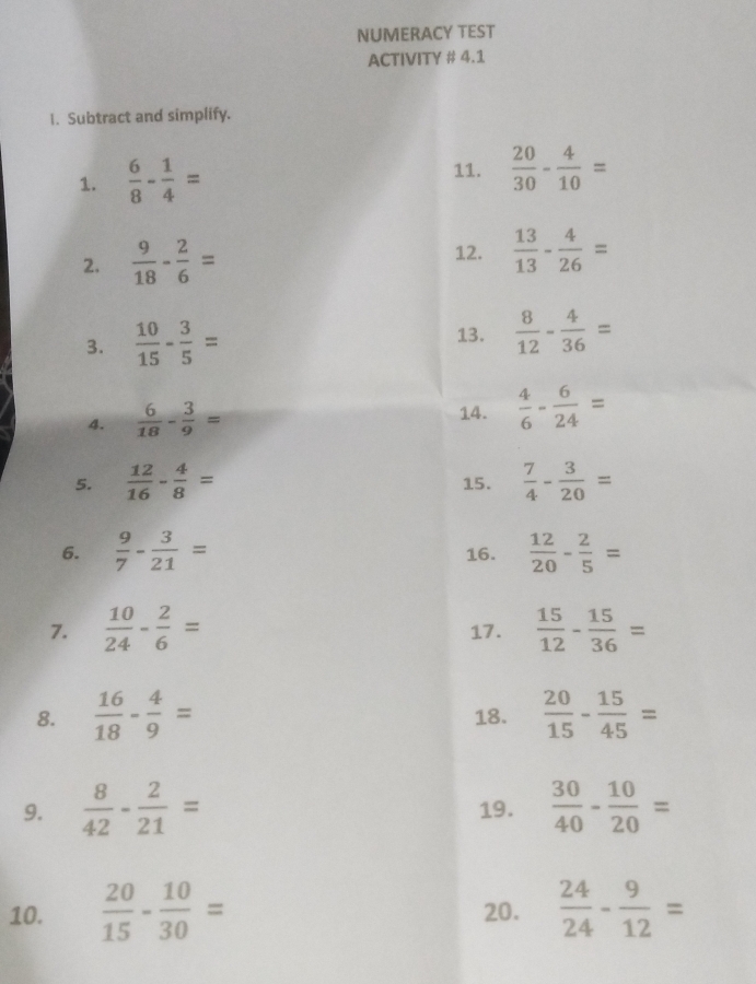 NUMERACY TEST 
ACTIVITY # 4.1 
1. Subtract and simplify. 
1.  6/8 - 1/4 = 11.  20/30 - 4/10 =
2.  9/18 - 2/6 =
12.  13/13 - 4/26 =
13. 
3.  10/15 - 3/5 =  8/12 - 4/36 =
4.  6/18 - 3/9 = 14.  4/6 - 6/24 =
5.  12/16 - 4/8 = 15.  7/4 - 3/20 =
6.  9/7 - 3/21 = 16.  12/20 - 2/5 =
7.  10/24 - 2/6 = 17.  15/12 - 15/36 =
8.  16/18 - 4/9 = 18.  20/15 - 15/45 =
9.  8/42 - 2/21 = 19.  30/40 - 10/20 =
10.  20/15 - 10/30 = 20.  24/24 - 9/12 =