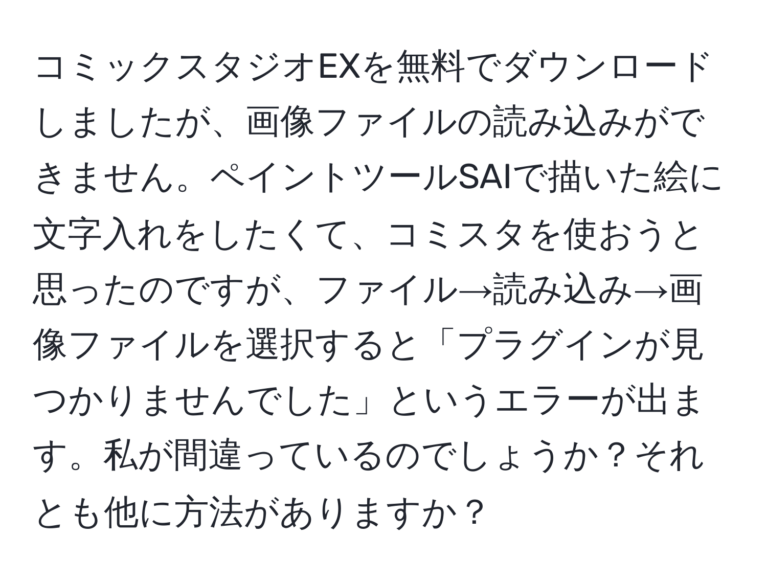 コミックスタジオEXを無料でダウンロードしましたが、画像ファイルの読み込みができません。ペイントツールSAIで描いた絵に文字入れをしたくて、コミスタを使おうと思ったのですが、ファイル→読み込み→画像ファイルを選択すると「プラグインが見つかりませんでした」というエラーが出ます。私が間違っているのでしょうか？それとも他に方法がありますか？