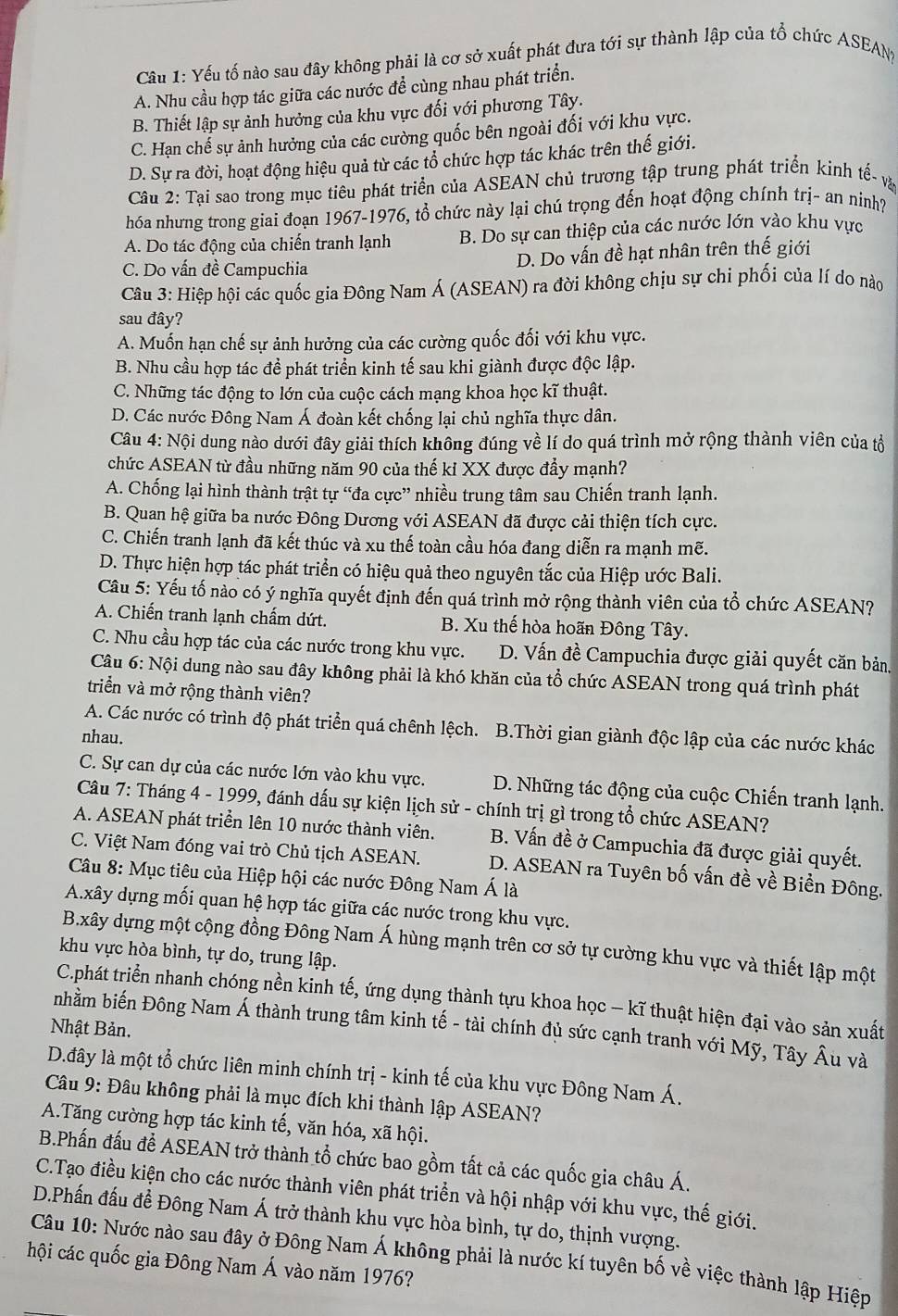 Yếu tố nào sau đây không phải là cơ sở xuất phát đưa tới sự thành lập của tổ chức ASEAN
A. Nhu cầu hợp tác giữa các nước để cùng nhau phát triển.
B. Thiết lập sự ảnh hưởng của khu vực đối với phương Tây.
C. Hạn chế sự ảnh hưởng của các cường quốc bên ngoài đối với khu vực.
D. Sự ra đời, hoạt động hiệu quả từ các tổ chức hợp tác khác trên thế giới.
Câu 2: Tại sao trong mục tiêu phát triển của ASEAN chủ trương tập trung phát triển kinh tế- và
hóa nhưng trong giai đoạn 1967-1976, tổ chức này lại chú trọng đến hoạt động chính trị- an ninh?
A. Do tác động của chiến tranh lạnh B. Do sự can thiệp của các nước lớn vào khu vực
C. Do vấn đề Campuchia D. Do vấn đề hạt nhân trên thế giới
Câu 3: Hiệp hội các quốc gia Đông Nam Á (ASEAN) ra đời không chịu sự chi phối của lí do nào
sau đây?
A. Muốn hạn chế sự ảnh hưởng của các cường quốc đối với khu vực.
B. Nhu cầu hợp tác đề phát triển kinh tế sau khi giành được độc lập.
C. Những tác động to lớn của cuộc cách mạng khoa học kĩ thuật.
D. Các nước Đông Nam Á đoàn kết chống lại chủ nghĩa thực dân.
Câu 4: Nội dung nào dưới đây giải thích không đúng về lí do quá trình mở rộng thành viên của tổ
chức ASEAN từ đầu những năm 90 của thế ki XX được đầy mạnh?
A. Chống lại hình thành trật tự “đa cực” nhiều trung tâm sau Chiến tranh lạnh.
B. Quan hệ giữa ba nước Đông Dương với ASEAN đã được cải thiện tích cực.
C. Chiến tranh lạnh đã kết thúc và xu thế toàn cầu hóa đang diễn ra mạnh mẽ.
D. Thực hiện hợp tác phát triển có hiệu quả theo nguyên tắc của Hiệp ước Bali.
Cầu 5: Yếu tố nào có ý nghĩa quyết định đến quá trình mở rộng thành viên của tổ chức ASEAN?
A. Chiến tranh lạnh chấm dứt. B. Xu thế hòa hoãn Đông Tây.
C. Nhu cầu hợp tác của các nước trong khu vực. D. Vấn đề Campuchia được giải quyết căn bản.
Câu 6: Nội dung nào sau đây không phải là khó khăn của tổ chức ASEAN trong quá trình phát
triển và mở rộng thành viên?
A. Các nước có trình độ phát triển quá chênh lệch. B.Thời gian giành độc lập của các nước khác
nhau.
C. Sự can dự của các nước lớn vào khu vực. D. Những tác động của cuộc Chiến tranh lạnh.
Câu 7: Tháng 4 - 1999, đánh dấu sự kiện lịch sử - chính trị gì trong tổ chức ASEAN?
A. ASEAN phát triển lên 10 nước thành viên. B. Vấn đề ở Campuchia đã được giải quyết.
C. Việt Nam đóng vai trò Chủ tịch ASEAN. D. ASEAN ra Tuyên bố vấn đề về Biển Đông.
Câu 8: Mục tiêu của Hiệp hội các nước Đông Nam Á là
A.xây dựng mối quan hệ hợp tác giữa các nước trong khu vực.
B.xây dựng một cộng đồng Đông Nam Á hùng mạnh trên cơ sở tự cường khu vực và thiết lập một
khu vực hòa bình, tự do, trung lập.
C.phát triển nhanh chóng nền kinh tế, ứng dụng thành tựu khoa học - kĩ thuật hiện đại vào sản xuất
nhầm biến Đông Nam Á thành trung tâm kinh tế - tài chính đủ sức cạnh tranh với Mỹ, Tây Âu và
Nhật Bản.
D.đây là một tổ chức liên minh chính trị - kinh tế của khu vực Đông Nam Á.
Câu 9: Đâu không phải là mục đích khi thành lập ASEAN?
A.Tăng cường hợp tác kinh tế, văn hóa, xã hội.
B.Phấn đấu để ASEAN trở thành tổ chức bao gồm tất cả các quốc gia châu Á.
C.Tạo điều kiện cho các nước thành viên phát triển và hội nhập với khu vực, thế giới.
D.Phấn đấu đề Đông Nam Á trở thành khu vực hòa bình, tự do, thịnh vượng.
Câu 10: Nước nào sau đây ở Đông Nam Á không phải là nước kí tuyên bố về việc thành lập Hiệp
hội các quốc gia Đông Nam Á vào năm 1976?
