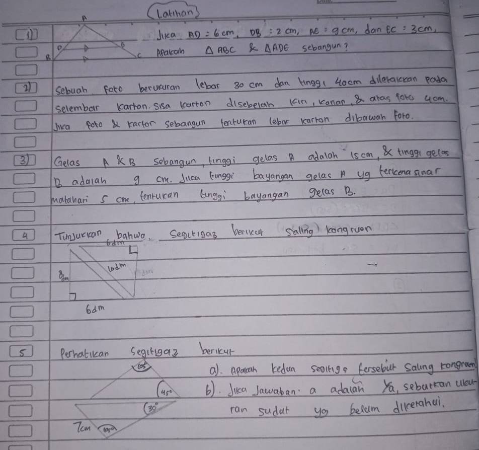 A 
Lathan) 
Jica AD=6cm, DB=2cm, AE=9cm ,dan EC=3cm, 
o 
B Apalcah △ ABC △ ADE sebangun? 
2 sebuah foto berururan lebar 30 cm dan lingg(4oem dilerakccan poda 
selembar lcarron. sisa lcarron disebelab (cin, kanan, 8 aras 1ote 4om. 
Jika foto& kartor sebangun tenruran lebar karron dibawan foro.
31 Gelas A B Sebangun, tinggi gelas A adalah 1som, & tinggi gecas 
B adarah g cm. Jica Einggi bayangan gelas A yg Ferkena sinar 
marahari s cm, tenruran Gnggi bayangan gelas B. 
a TunJurkan, bahwo. Seacrigas bericar sallng kongruen 
lodm 
Bam
6dm
5 Perhatican Segirigaz bericur 
105 
a). Apatean kedua sealig fersebur Salng rongram
45° (). Juca Jawaban: a adaan ya, seburan uou
30°
ran sudar yo belam dicerahai. 
Tom