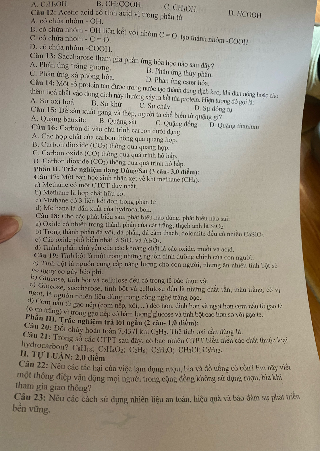 A. C₂H₅OH. B. CH₃COOH. C. ( CH_3OH
Câu 12: Acetic acid có tính acid vì trong phân tử
D. HCOOH.
A. có chứa nhóm - OH.
B. có chứa nhóm - OH liên kết với nhóm C=0 tạo thành nhóm -COOH
C. có chứa nhóm -C=0.
D. có chứa nhóm -COOH.
Câu 13: Saccharose tham gia phản ứng hóa học nào sau đây?
A. Phản ứng tráng gương. B. Phản ứng thủy phân.
C. Phản ứng xà phòng hóa. D. Phản ứng ester hóa.
Câu 14: Một số protein tan được trong nước tạo thành dung dịch keo, khi đun nóng hoặc cho
thêm hoá chất vào dung dịch này thường xảy ra kết tủa protein. Hiện tượng đó gọi là:
A. Sự oxi hoá B. Sự khử C. Sự cháy D. Sự đồng tụ
Câu 15: Để sản xuất gang và thép, người ta chế biến từ quặng gì?
A. Quặng bauxite B. Quặng sắt C. Quặng đồng D. Quặng titanium
Câu 16: Carbon đi vào chu trình carbon dưới dạng
A. Các hợp chất của carbon thông qua quang hợp.
B. Carbon dioxide (CO_2) thông qua quang hợp.
C. Carbon oxide (CO) thông qua quá trình hô hấp.
D. Carbon dioxide (CO_2) thông qua quá trình hô hấp.
Phần II. Trắc nghiệm dạng Đúng/Sai (3 câu- 3,0 điểm):
*  Câu 17: Một bạn học sinh nhận xét về khí methane (CH₄).
a) Methane có một CTCT duy nhất.
b) Methane là hợp chất hữu cơ.
c) Methane có 3 liên kết đơn trong phân tử.
d) Methane là dẫn xuất của hydrocarbon.
Câu 18: Cho các phát biểu sau, phát biểu nào đúng, phát biểu nào sai:
a) Oxide có nhiều trong thành phần của cát trắng, thạch anh là SiO₂.
b) Trong thành phần đá vôi, đá phần, đá cầm thạch, dolomite đều có nhiều CaSiO
c) Các oxide phồ biến nhất là SiO: 3 và A|_() 1
d) Thành phần chủ yếu của các khoáng chất là các oxide, muối và acid.
Câu 19: Tinh bột là một trong những nguồn dinh dưỡng chính của con người:
a) Tinh bột là nguồn cung cấp năng lượng cho con người, nhưng ăn nhiều tinh bột sẽ
có nguy cơ gây béo phì.
b) Glucose, tinh bột và cellulose đều có trong tế bào thực vật.
c) Glucose, saccharose, tinh bột và cellulose đều là những chất rắn, màu trắng, có vị
ngọt, là nguồn nhiên liệu dùng trong công nghệ tráng bạc.
d) Cơm nấu từ gạo nếp (cơm nếp, xôi, ...) dẻo hơn, dính hơn và ngọt hơn cơm nấu từ gạo tẻ
(com trắng) vì trong gạo nếp có hàm lượng glucose và tinh bột cao hơn so với gạo tẻ.
Phần III. Trắc nghiệm trả lời ngắn (2 câu- 1,0 điểm):
Câu 20: Đốt cháy hoàn toàn 7,4371 khí C_2H_2 :. Thể tích oxi cần dùng là.
Câu 21: Trong số các CTPT sau đây, có bao nhiêu CTPT biểu diễn các chất thuộc loại
hydrocarbon? C₈H₁8; C_2H_4O_2 : C_2 H6; C_2H_6O; CH₃Cl; C_5H_12.
II. Tự LUẠN: 2,0 điểm
Câu 22: Nều các tác hại của việc lạm dụng rượu, bia và đồ uống có cồn? Em hãy viết
tmột thông điệp vận động mọi người trong cộng đồng không sử dụng rượu, bia khi
tham gia giao thông?
Câu 23: Nêu các cách sử dụng nhiên liệu an toàn, hiệu quả và bảo đảm sự phát triển
bền vững.