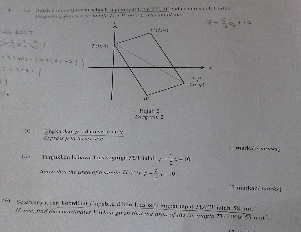 Rajah 2 menunjukkan sebuah segi empat tepat ZU UII pada suatu satah Cartes.
Diagram 2 shows a rectangle TUTW on a Cartesian plane.
Rajah 2
Diagram 2
(i) Ungkapkan p dalam sebutan q.
Express p in terms of q.
[2 markah/ marks]
(ii) Tunjukkan bahawa luas segitiga TUV ialah p- 5/2 q+10.
Show that the area of triangle TUV is p- 5/2 q+10.
[2 markah/ marks]
(6) Seterusnya, cari koordinat V apabila diberi luas segi empat tepat TUVW ialah 58unit^2.
Hence, find the coordinates V when given that the area of the rectangle TUVW is overline 58unit^2.