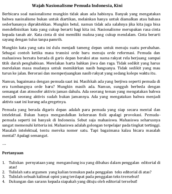 Wajah Nasionalisme Pemuda Indonesia, Kini
Berbicara soal nasionalisme mungkin tidak akan ada habisnya. Banyak yang mengatakan
bahwa nasinalisme bukan untuk diartikan, melainkan hanya untuk diamalkan atau bahasa
sederhananya dipraktekkan. Mungkin betul, namun tidak ada salahnya jika kita juga bisa
mendefinisikan kata yang cukup berarti bagi kita ini. Nasionalisme merupakan rasa cinta
kepada tanah air. Kata cinta di sini memiliki makna yang cukup mendalam. Cinta berarti
sayang dengan tulus tanpa pamrih.
Mungkin kata yang satu ini dulu menjadi tameng depan untuk menuju suatu perubahan.
Sebagai contoh ketika masa transisi orde baru menuju orde reformasi. Pemuda dan
mahasiswa bersatu berada di garis depan beraksi atas nama rakyat rela berjuang sampai
titik darah penghabisan. Merelakan harta bahkan jiwa dan raga. Tidak sedikit yang harus
merelakan masa mudanya untuk memikirkan nasib bangsanya. Tidak sedikit yang mau
turun ke jalan. Berorasi dan memperjuangkan nasib rakyat yang sedang koleps waktu itu.
Namun, bagaimana dengan pemuda saat ini. Masihkah ada yang berjiwa seperti pemuda di
era tumbangnya orde baru? Mungkin masih ada. Namun, sungguh berbeda dengan
semangat dan atmosfer aktivis jaman dahulu. Ada seorang teman yang mengatakan bahwa
menjadi seorang aktivis sudah bukan jamannya. Ada yang mengatakan bahwa menjadi
aktivis saat ini kurang ada gregetnya.
Pemuda yang berada digaris depan adalah para pemuda yang siap secara mental dan
intelektual. Bukan hanya mengandalkan kekerasan fisik apalagi provokasi. Pemuda-
pemuda seperti ini banyak di Indonesia. Sebut saja mahasiswa. Mahasiswa seharusnya
sangat memenuhi kriteria ini. Mahasiswa adalah golongan terpelajar pada tingkat tertinggi.
Masalah intelektual, tentu mereka nomer satu. Tapi bagaimana kalau bicara masalah
mental? Apalagi semangat.
….
Pertanyaan
1. Tuliskan pernyataan yang mengandung isu yang dibahas dalam penggalan editorial di
atas!
2. Tulislah satu argumen yang kalian temukan pada penggalan teks editorial di atas?
3. Tulislah sebuah kalimat opini yang terdapat pada penggalan teks trersebut!
4. Dukungan dan sarann kepada siapakah yang dituju oleh editorial tersebut!