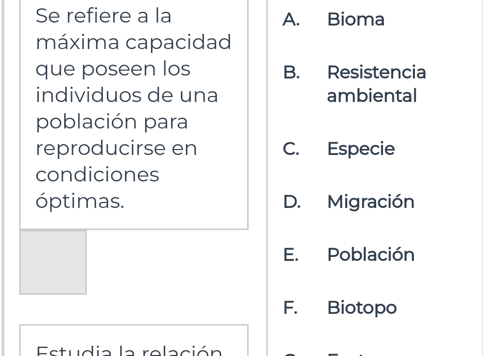 Se refiere a la A. Bioma
máxima capacidad
que poseen los B. Resistencia
individuos de una ambiental
población para
reproducirse en C. Especie
condiciones
óptimas. D. Migración
E. Población
F. Biotopo
Estudia la relación