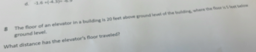 d. -1.6+(-4.3)=-6.9
8 The floor of an elevator in a building is 20 feet above ground level of the building, where the floor is 5 leet below
ground level.
What distance has the elevator's floor traveled?