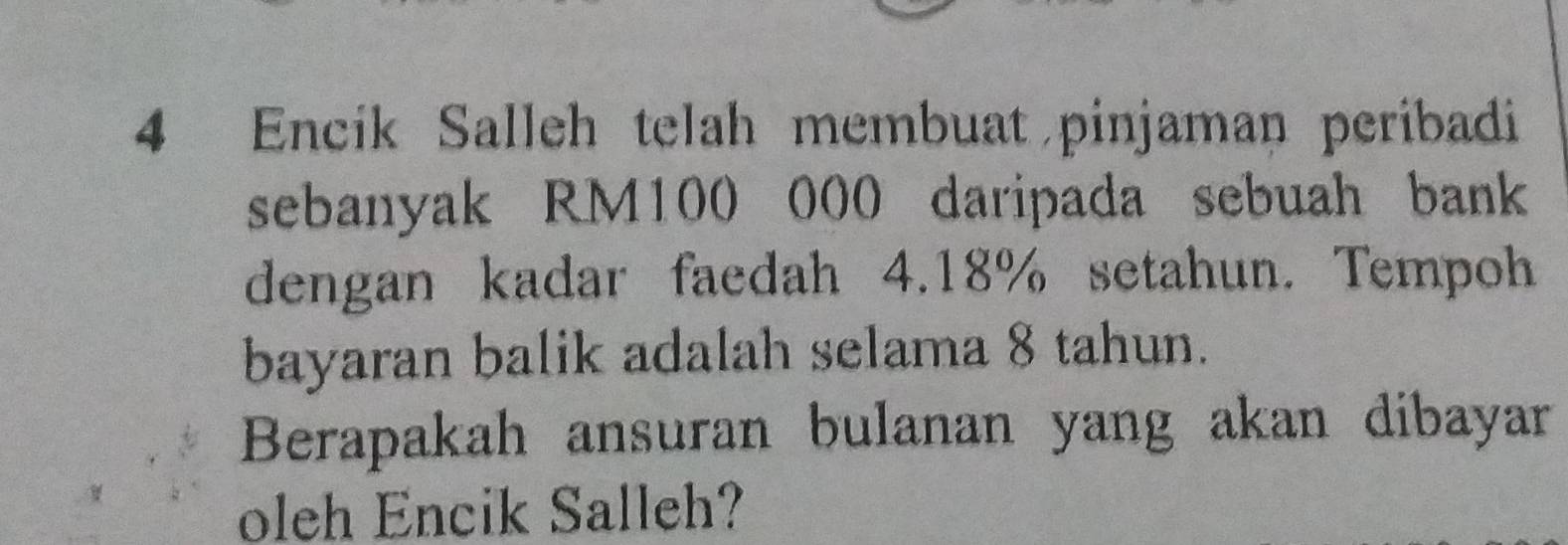 Encik Salleh telah membuat pinjaman peribadi 
sebanyak RM100 000 daripada sebuah bank 
dengan kadar faedah 4.18% setahun. Tempoh 
bayaran balik adalah selama 8 tahun. 
Berapakah ansuran bulanan yang akan dibayar 
oleh Encik Salleh?