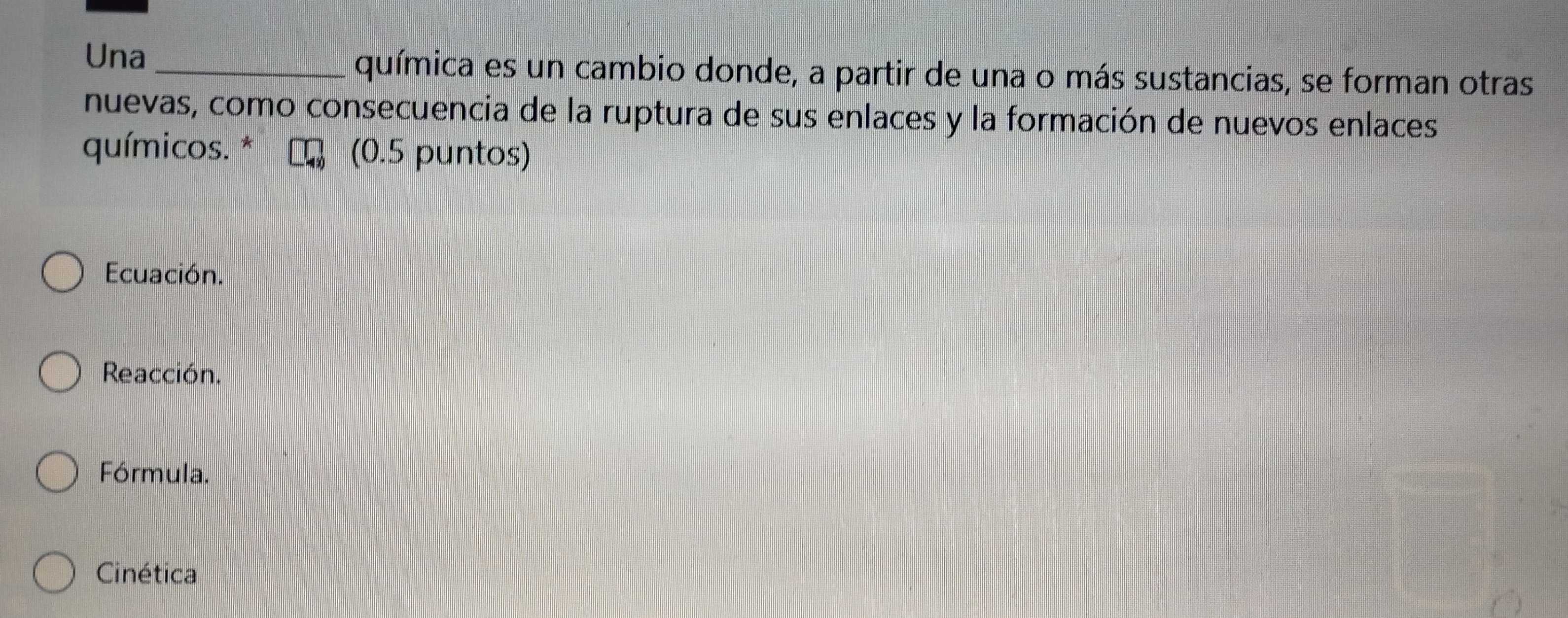 Una_ química es un cambio donde, a partir de una o más sustancias, se forman otras
nuevas, como consecuencia de la ruptura de sus enlaces y la formación de nuevos enlaces
químicos. * (0.5 puntos)
Ecuación.
Reacción.
Fórmula.
Cinética