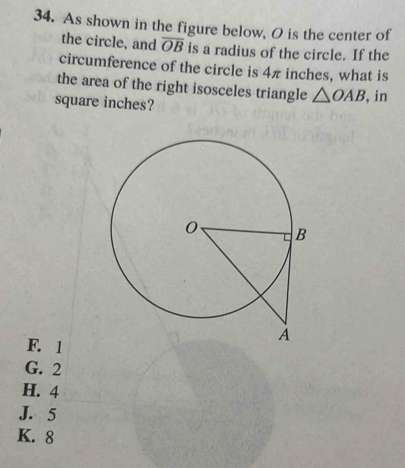 As shown in the figure below, O is the center of
the circle, and overline OB is a radius of the circle. If the
circumference of the circle is 4π inches, what is
the area of the right isosceles triangle △ OAB , in
square inches?
F. 1
G. 2
H. 4
J. 5
K. 8