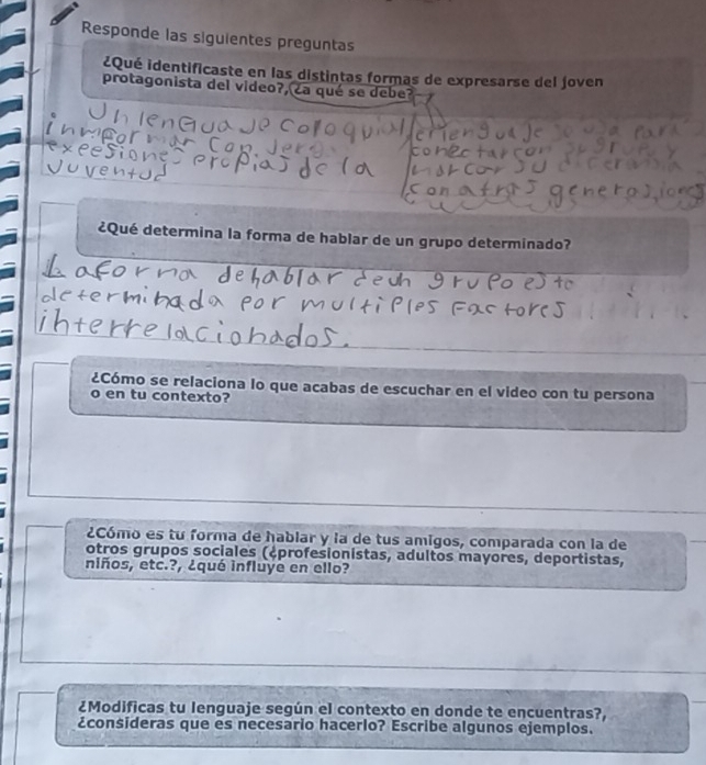 Responde las siguientes preguntas 
¿Qué identificaste en las distintas formas de expresarse del joven 
protagonista del video?, ¿a qué se debe? 
¿Qué determina la forma de hablar de un grupo determinado? 
¿Cómo se relaciona lo que acabas de escuchar en el video con tu persona 
o en tu contexto? 
2Cómo es tu forma de hablar y la de tus amigos, comparada con la de 
otros grupos sociales (¿profesionistas, adultos mayores, deportistas, 
niños, etc.?, ¿qué influye en ello? 
¿Modificas tu lenguaje según el contexto en donde te encuentras?, 
¿consideras que es necesario hacerlo? Escribe algunos ejemplos.