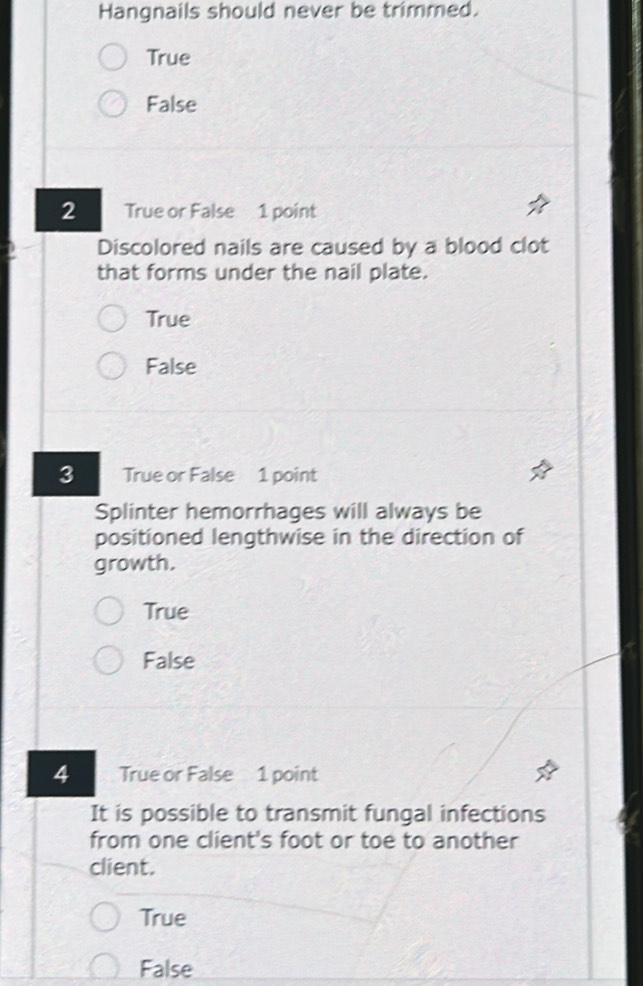 Hangnails should never be trimmed.
True
False
2 True or False 1 point
Discolored nails are caused by a blood clot
that forms under the nail plate.
True
False
3 True or False 1 point
Splinter hemorrhages will always be
positioned lengthwise in the direction of
growth.
True
False
4 True or False 1 point
It is possible to transmit fungal infections
from one client's foot or toe to another
client.
True
False