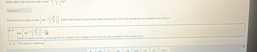 Where does the terminal side of sin^(-1)(frac 5) lie?
Quadrant I
Determine the value of sec (sin^(-1)( sqrt(3)/5 )) Select the correct choice below and, if necessary, fill in the answer box to complete your choice.
⑨ A. sec (sin^(-1)( sqrt(3)/5 ))=□
(Type an exact answer, using radicals as needed. Use integers or fractions for any numbers in the expression.)
B. The value is undefined
sqrt(8) (mn ) π ∞ Mare