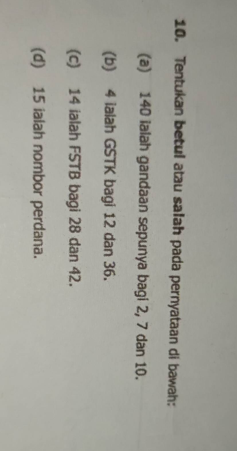 Tentukan betul atau salah pada pernyataan di bawah:
(a) 140 ialah gandaan sepunya bagi 2, 7 dan 10.
(b) 4 ialah GSTK bagi 12 dan 36.
(c) 14 ialah FSTB bagi 28 dan 42.
(d) 15 ialah nombor perdana.