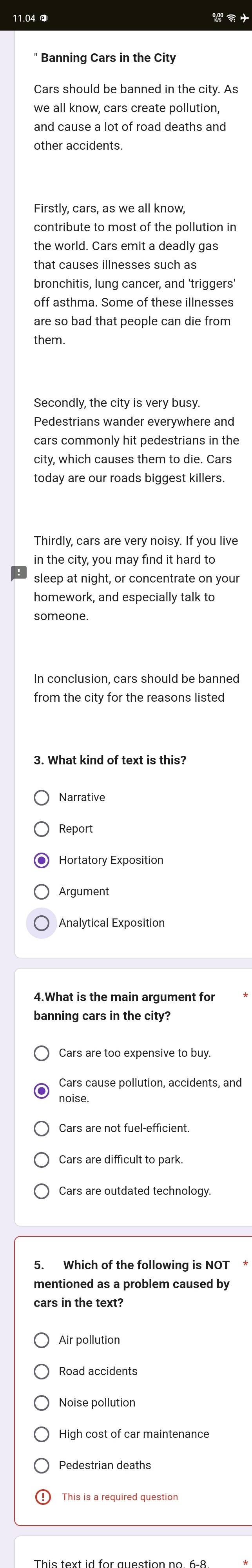11.04 
Banning Cars in the City
Cars should be banned in the city. As
we all know, cars create pollution,
other accidents.
Firstly, cars, as we all know,
contribute to most of the pollution in
the world. Cars emit a deadly gas
bronchitis, lung cancer, and 'triggers'
off asthma. Some of these illnesses
them.
Pedestrians wander everywhere and
cars commonly hit pedestrians in the
city, which causes them to die. Cars
today are our roads biggest killers.
Thirdly, cars are very noisy. If you live
in the city, you may find it hard to
sleep at night, or concentrate on your
homework, and especially talk to
3. What kind of text is this?
Narrative
Report
Argument
Analytical Exposition
Cars are too expensive to buy.
Cars cause pollution, accidents, and
noise.
Cars are not fuel-efficient
Cars are difficult to park.
Cars are outdated technology.
5. Which of the following is NOT 
mentioned as a problem caused by
cars in the text?
Air pollution
Road accidents
Noise pollution
High cost of car maintenance