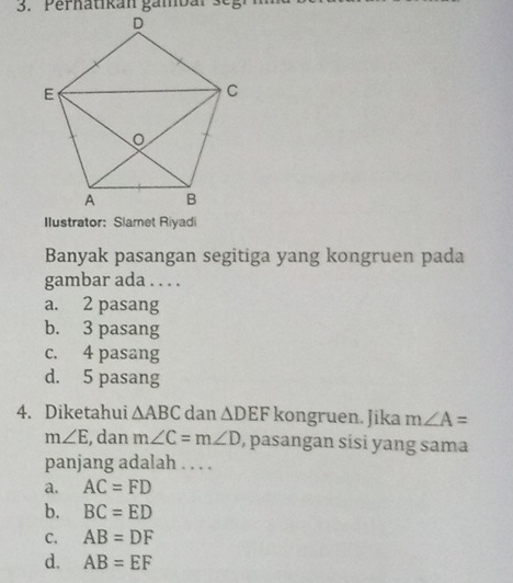 Perhatikan gämbar segr
Ilustrator:Slamet Riyadi
Banyak pasangan segitiga yang kongruen pada
gambar ada . . . .
a. 2 pasang
b. 3 pasang
c. 4 pasang
d. 5 pasang
4. Diketahui △ ABC dan △ DEF kongruen. Jika m∠ A=
m∠ E , dan m∠ C=m∠ D , pasangan sisi yang sama
panjang adalah . . . .
a. AC=FD
b. BC=ED
C. AB=DF
d. AB=EF