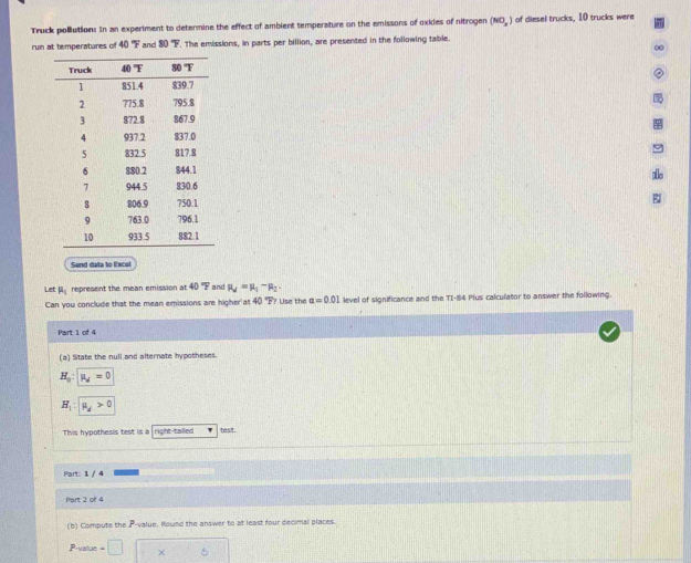 Truck pollution: In an experiment to determine the effect of ambient temperature on the emissons of oxides of nitrogen (NO_2) of diesel trucks, 10 trucks were
run at temperatures of 40°F and 80°F. The emissions, in parts per billion, are presented in the following table.
0
alle
Send data to Excel
Let I represent the mean emission at 40 "F  and mu _d=mu _1-mu _2
Can you conclude that the mean emissions are higher at 40=overline circ  Use the alpha =0.01 level of significance and the TI-84 Plus calculator to answer the following.
Part 1 of 4
(a) Sitate the null and alternate hypotheses.
H_0 mu _d=0
H_1:|mu _d>0
This hypothesis test is a right-tailled
Part: 1 / 4
Part 2 or 4
(b) Computs the P -value. Round the answer to at least four decimal places.
=□ 10^ b
·s ,