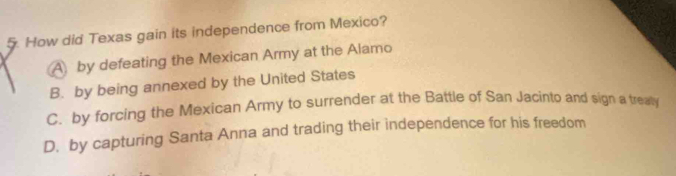 How did Texas gain its independence from Mexico?
A by defeating the Mexican Army at the Alamo
B. by being annexed by the United States
C. by forcing the Mexican Army to surrender at the Battle of San Jacinto and sign a trealy
D. by capturing Santa Anna and trading their independence for his freedom