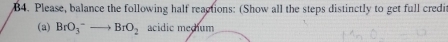 B4. Please, balance the following half reactions: (Show all the steps distinctly to get full credi 
(a) BrO_3^-to BrO_2 acidic medum