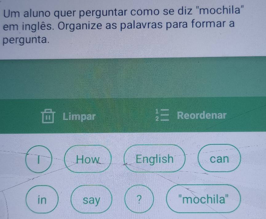 Um aluno quer perguntar como se diz "mochila" 
em inglês. Organize as palavras para formar a 
pergunta. 
I Limpar  1/2 = Reordenar 
T How English can 
in say ? ''mochila''