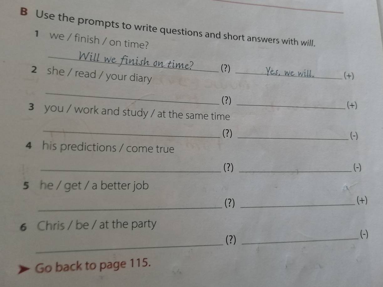 Use the prompts to write questions and short answers with will. 
1 we / finish / on time? 
_ 
finish on time?_ (?) 
2 she / read / your diary_ 
(+) 
_ 
(?) 
_(+) 
3 you / work and study / at the same time 
_ 
(?) _(-) 
4 his predictions / come true 
_(3) _(-) 
5 he / get / a better job 
_(?) _(+) 
6 Chris / be / at the party 
(?)_ 
(-) 
_ 
Go back to page 115.