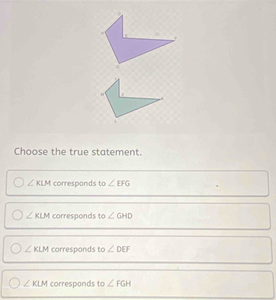 Choose the true statement.
∠ KLM corresponds to ∠ EFG
∠ KLM corresponds to ∠ GHD
∠ KLM corresponds to ∠ DEF
∠ KLM corresponds to ∠ FGH