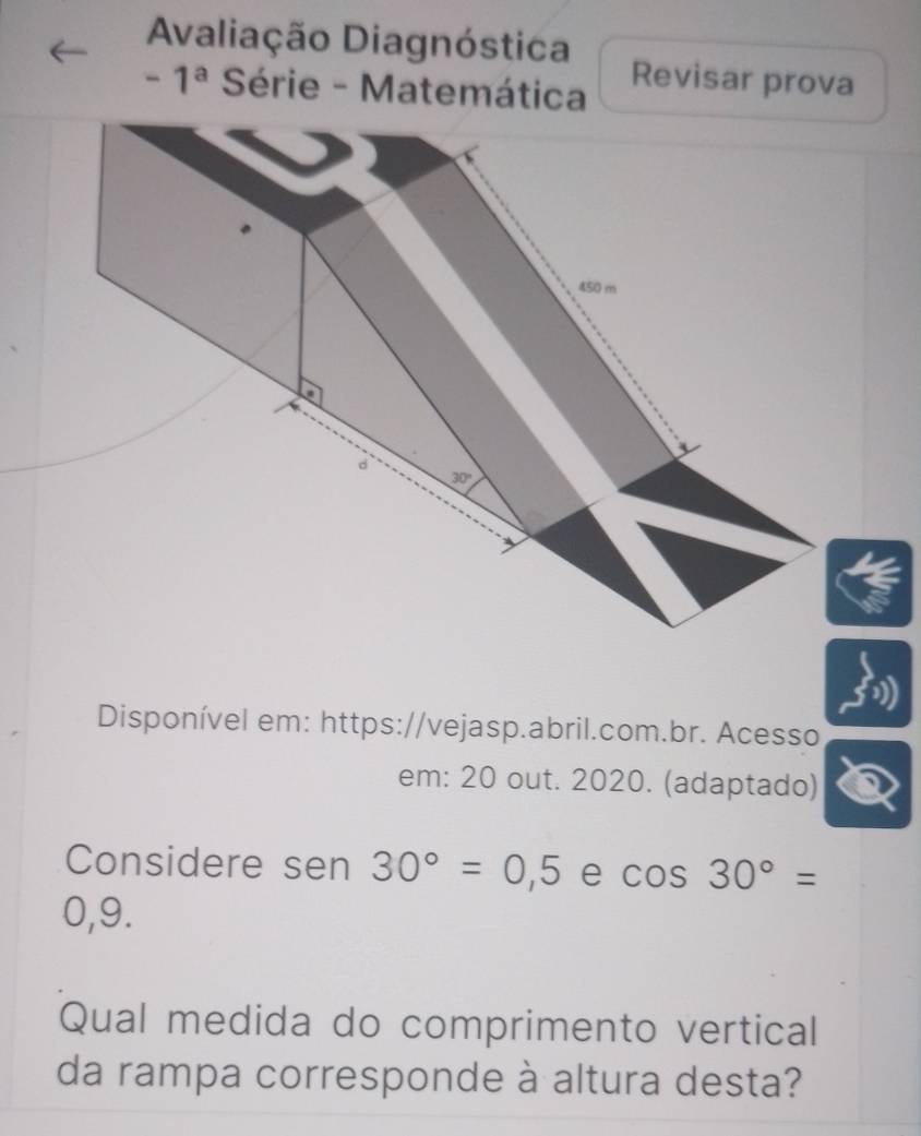 Avaliação Diagnóstica
-1^a Série - Matemática Revisar prova
Disponível em: https://vejasp.abril.com.br. Acesso
em: 20 out. 2020. (adaptado)
Considere sen 30°=0,5 e cos 30°=
0,9.
Qual medida do comprimento vertical
da rampa corresponde à altura desta?