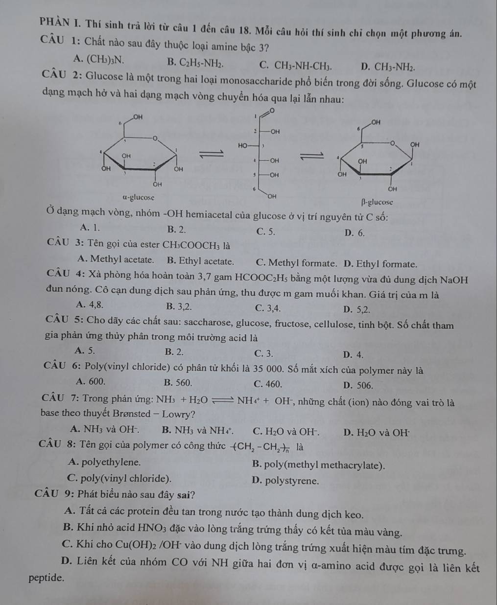 PHÀN I. Thí sinh trã lời từ câu 1 đến câu 18. Mỗi câu hỏi thí sinh chỉ chọn một phương án.
CÂU 1: Chất nào sau đây thuộc loại amine bậc 3?
A. (CH₃)₃N. B. C_2H_5-NH_2. C. CH_3-NH-CH_3. D. CH_3-NH_2.
CÂU 2: Glucose là một trong hai loại monosaccharide phổ biến trong đời sống. Glucose có một
dạng mạch hở và hai dạng mạch vòng chuyển hóa qua lại lẫn nhau:
 
 
β-glucose
Ở dạng mạch vòng, nhóm -OH hemiacetal của glucose ở vị trí nguyên tử C số:
A. 1. B. 2. C. 5. D. 6.
CÂU 3: Tên gọi của ester CH₃COOCH₃ là
A. Methyl acetate. B. Ethyl acetate. C. Methyl formate. D. Ethyl formate.
CÂU 4: Xà phòng hóa hoàn toàn 3,7 gam H COOC _2H_5 bằng một lượng vừa đủ dung dịch NaOH
đun nóng. Cô cạn dung dịch sau phản ứng, thu được m gam muối khan. Giá trị của m là
A. 4,8. B. 3,2. C. 3,4. D. 5,2.
CÂU 5: Cho dãy các chất sau: saccharose, glucose, fructose, cellulose, tinh bột. Số chất tham
gia phản ứng thủy phân trong môi trường acid là
A. 5. B. 2. C. 3. D. 4.
CÂU 6: Poly(vinyl chloride) có phân tử khối là 35 000. Số mắt xích của polymer này là
A. 600. B. 560. C. 460. D. 506.
CÂU 7: Trong phản ứng: NH_3+H_2Oleftharpoons NH_4^(++OH^-) , những chất (ion) nào đóng vai trò là
base theo thuyết Brønsted - Lowry?
A. NH₃ và OH-. B. NH_3 và NH_4^(+. C. H_2)O và OH-. D. H_2O và OH
CÂU 8: Tên gọi của polymer có công thức -(CH_2-CH_2)_nla
A. polyethylene. B. poly(methyl methacrylate).
C. poly(vinyl chloride). D. polystyrene.
CÂU 9: Phát biểu nào sau đây sai?
A. Tất cả các protein đều tan trong nước tạo thành dung dịch keo.
B. Khi nhỏ acid HNO_3 đặc vào lòng trắng trứng thấy có kết tủa màu vàng.
C. Khi cho Cu(OH)_2 /OH- vào dung dịch lòng trắng trứng xuất hiện màu tím đặc trưng.
D. Liên kết của nhóm CO với NH giữa hai đơn vị α-amino acid được gọi là liên kết
peptide.