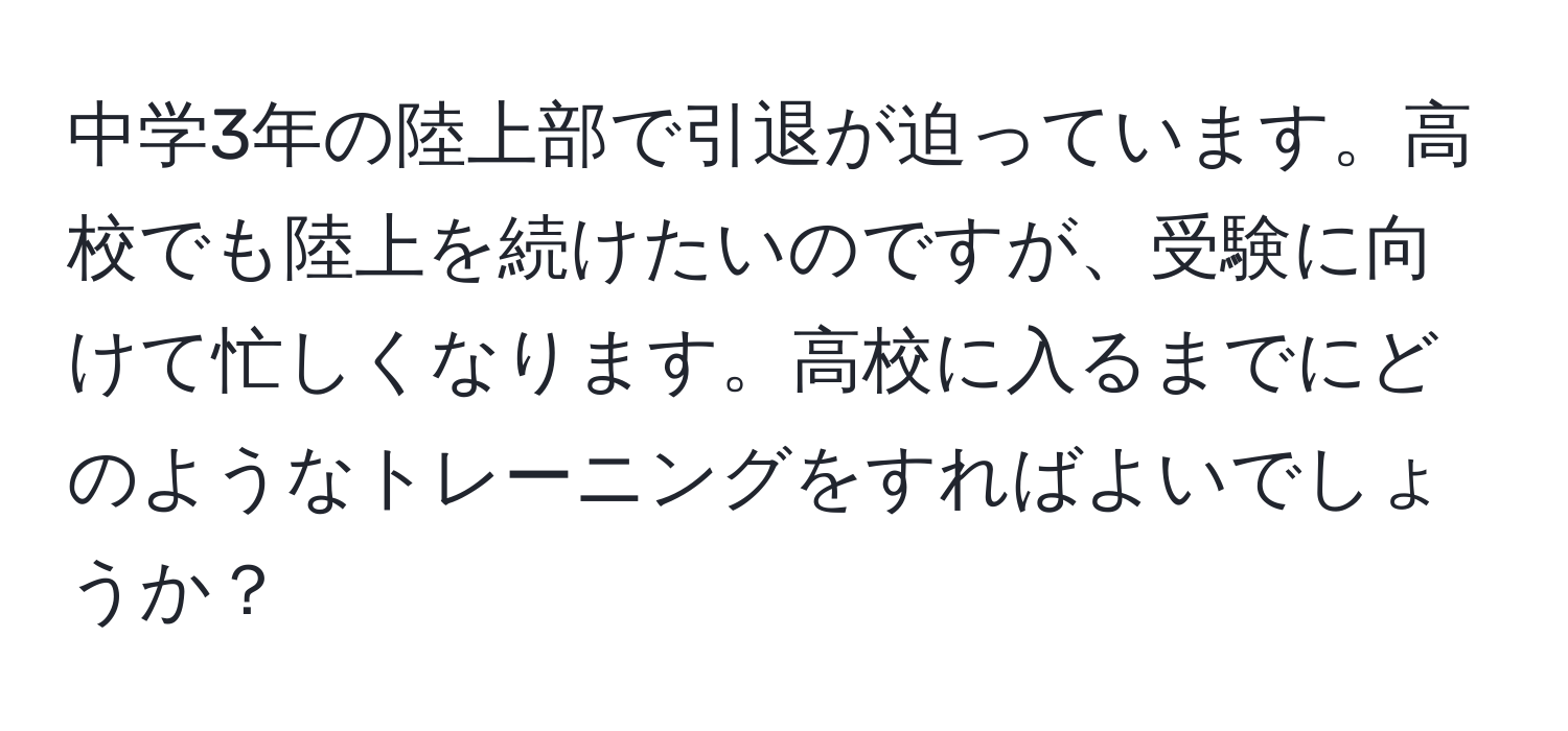 中学3年の陸上部で引退が迫っています。高校でも陸上を続けたいのですが、受験に向けて忙しくなります。高校に入るまでにどのようなトレーニングをすればよいでしょうか？