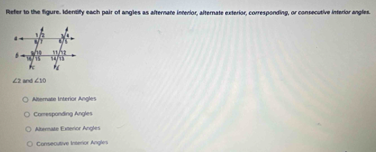 Refer to the figure. Identify each pair of angles as alternate interior, alternate exterior, corresponding, or consecutive interior angles.
∠ 2 and ∠ 10
Alternate Interior Angles
Carresponding Angles
Alternate Exterior Angles
Consecutive Interior Angles