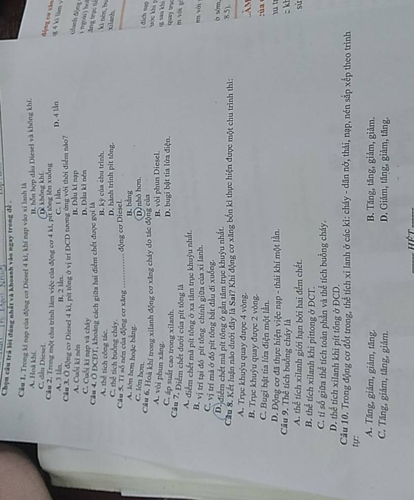 Chọn câu trả lời đúng nhất và khoanh vào ngay trong đề .
Câu 1. Trong ki nạp của động cơ Diesel 4 kì, khi nạp vào xỉ lanh là
A. Hoà khí B. hỗn hợp dầu Diesel và không khí.
C. dầu Diesel. D không khí,
động cơ xăn
Câu 2. Trong một chu trình làm việc của động cơ 4 kì, pít tông lên xuống
A. 3 lằn,
B. 2 lần. C. 1 lần. D. 4 lần g 4   làm 
Câu 3, Ở động cơ Diesel 4 ki, pít tông ở vị trí ĐCD tương ứng với thời điểm nào?
A. Cuối ki nén B. Đầu kì nạp
cilanh động
C. Cuối kì nạp và cháy D. Đầu kỉ nén
1 ngoài) ho
Câu 4. Ở ĐCĐT, khoảng cách giữa hai điểm chết được gọi là .Ang trực tiế
A. thể tích công tác. B. kỳ của chu trình. ki nén,bu
C. thể tích buởng cháy. D. hành trình pít tông. xilanh.
Câu 5. Tỉ số nén của động cơ xăng _động cơ Diesel.
A. lớn hơn hoặc bằng.
B. bằng
C. lớn hơn.
D) nhỏ hơn.
Cầu 6. Hoà khí trong xilanh động cơ xăng cháy do tác động của
: đich nạp
ước khi p
A. vòi phun xăng.
B. vòi phun Diesel.
g sau khi
D. bugi bật tia lửa điện.
C. áp suất cao trong xilanh. quay trục
Cầu 7. Điểm chết dưới của pít tông là m với gó
A- điểm chết mà pít tông ở xa tâm trục khuỷu nhất.
B. vị trí tại đó pít tông chính giữa của xi lanh.
r với
C. vị trí mà ở đó pít tông bắt đầu đi xuống.
D. điểm chết mả pít tông ở gần tâm trục khuỷu nhất.
ở sớm,
Cầu 8. Kết luận nào dưới đây là Sai? Khi động cơ xăng bốn kì thực hiện được một chu trình thì:
8.5).
A. Trục khuỷu quay được 4 vòng.
B. Trục khuỷu quay được 2 vòng. Làm
C. Bugi bật tia lửa điện một lần.  c ú  
D. Động cơ đã thực hiện việc nạp - thải khí một lần.  1 t c kl
Câu 9. Thể tích buồng cháy là
A. thể tích xilanh giới hạn bởi hai đềm chết. sử
B. thể tích xilanh khi pittong ở ĐCT.
C. tỉ số giữa thể tích toàn phần và thể tích buồng cháy.
D. thể tích xilanh khi pít tông ở ĐCD.
Câu 10. Trong động cơ đốt trong, thể tích xi lanh ở các kì: cháy - dãn nở, thải, nạp, nén sắp xếp theo trình
ty:
A. Tăng, giâm, giảm, tăng. B. Tăng, tăng, giảm, giảm.
C. Tăng, giảm, tăng, giảm. D. Giảm, tăng, giảm, tăng.
_Hết_